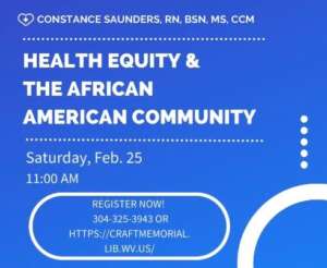Join Constance Saunders, RN, BSN, MS, CCM, as she speaks on Health Equity and the African American Community at Craft Memorial Library on February 25, 2023 at 11:00 am. Registration requested. Register online at our website https://craftmemorial.lib.wv.us or by calling 304-325-3943.