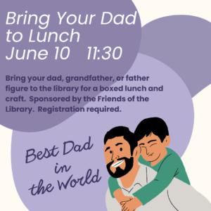 Bring Your Dad to Lunch at the Library on Saturday, June 10 at 11:30 am. Bring your dad, grandfather, or father figure to the library for a boxed lynch and craft. Sponsored by the Friends of the Library. Registration required.